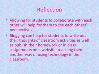 Reflection Allowing for students to collaborate with each other will help for them to see each others’ perspectives. Blogging can help for students to write out their thoughts of classroom activities as well as publish their homework or in class assignments on a website, teaching them another way of using technology in the classroom. 