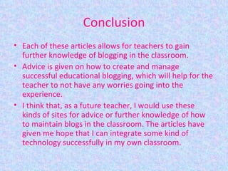 Conclusion Each of these articles allows for teachers to gain further knowledge of blogging in the classroom. Advice is given on how to create and manage successful educational blogging, which will help for the teacher to not have any worries going into the experience. I think that, as a future teacher, I would use these kinds of sites for advice or further knowledge of how to maintain blogs in the classroom. The articles have given me hope that I can integrate some kind of technology successfully in my own classroom.  