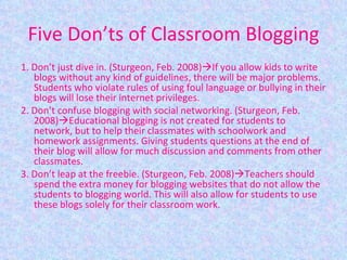 Five Don’ts of Classroom Blogging 1. Don’t just dive in. (Sturgeon, Feb. 2008)  If you allow kids to write blogs without any kind of guidelines, there will be major problems. Students who violate rules of using foul language or bullying in their blogs will lose their internet privileges. 2. Don’t confuse blogging with social networking. (Sturgeon, Feb. 2008)  Educational blogging is not created for students to network, but to help their classmates with schoolwork and homework assignments. Giving students questions at the end of their blog will allow for much discussion and comments from other classmates. 3. Don’t leap at the freebie. (Sturgeon, Feb. 2008)  Teachers should spend the extra money for blogging websites that do not allow the students to blogging world. This will also allow for students to use these blogs solely for their classroom work. 