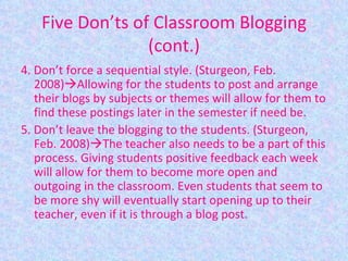 Five Don’ts of Classroom Blogging (cont.) 4. Don’t force a sequential style. (Sturgeon, Feb. 2008)  Allowing for the students to post and arrange their blogs by subjects or themes will allow for them to find these postings later in the semester if need be. 5. Don’t leave the blogging to the students. (Sturgeon, Feb. 2008)  The teacher also needs to be a part of this process. Giving students positive feedback each week will allow for them to become more open and outgoing in the classroom. Even students that seem to be more shy will eventually start opening up to their teacher, even if it is through a blog post. 
