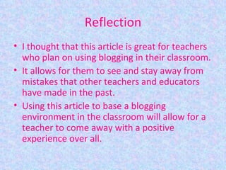 Reflection I thought that this article is great for teachers who plan on using blogging in their classroom. It allows for them to see and stay away from mistakes that other teachers and educators have made in the past. Using this article to base a blogging environment in the classroom will allow for a teacher to come away with a positive experience over all. 