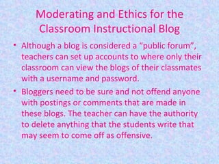 Moderating and Ethics for the Classroom Instructional Blog Although a blog is considered a “public forum”, teachers can set up accounts to where only their classroom can view the blogs of their classmates with a username and password. Bloggers need to be sure and not offend anyone with postings or comments that are made in these blogs. The teacher can have the authority to delete anything that the students write that may seem to come off as offensive. 
