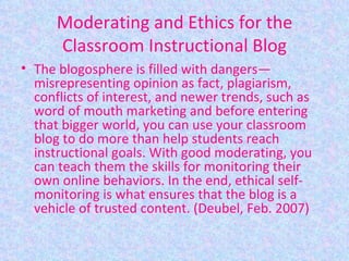 Moderating and Ethics for the Classroom Instructional Blog The blogosphere is filled with dangers—misrepresenting opinion as fact, plagiarism, conflicts of interest, and newer trends, such as word of mouth marketing and before entering that bigger world, you can use your classroom blog to do more than help students reach instructional goals. With good moderating, you can teach them the skills for monitoring their own online behaviors. In the end, ethical self-monitoring is what ensures that the blog is a vehicle of trusted content. (Deubel, Feb. 2007) 