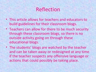 Reflection This article allows for teachers and educators to build guidelines for their classroom blogs.  Teachers can allow for there to be much security through these classroom blogs, so there is no outside activity going on through these educational blogs. The students’ blogs are watched by the teacher and can be taken away or redesigned at any time if the teacher suspects any offensive language or actions that could possibly be taking place. 