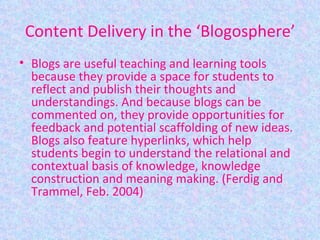 Content Delivery in the ‘Blogosphere’ Blogs are useful teaching and learning tools because they provide a space for students to reflect and publish their thoughts and understandings. And because blogs can be commented on, they provide opportunities for feedback and potential scaffolding of new ideas. Blogs also feature hyperlinks, which help students begin to understand the relational and contextual basis of knowledge, knowledge construction and meaning making. (Ferdig and Trammel, Feb. 2004) 