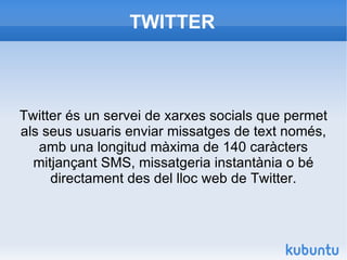 TWITTER Twitter és un servei de xarxes socials que permet als seus usuaris enviar missatges de text només, amb una longitud màxima de 140 caràcters mitjançant SMS, missatgeria instantània o bé directament des del lloc web de Twitter. 