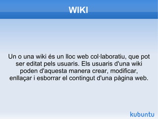 WIKI Un o una wiki és un lloc web col·laboratiu, que pot ser editat pels usuaris. Els usuaris d'una wiki poden d'aquesta manera crear, modificar, enllaçar i esborrar el contingut d'una pàgina web. 