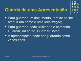 Guarda de uma Apresentação Para guardar um documento, tem de se lhe atribuir um nome e uma localização; Para guardar, pode utilizar-se o comando Guardar, ou então, Guardar Como; A apresentação pode ser guardada como vários tipos. 