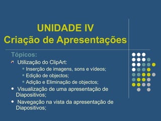 UNIDADE IV Criação de Apresentações Tópicos: Utilização do ClipArt: Inserção de imagens, sons e vídeos; Edição de objectos; Adição e Eliminação de objectos; Visualização de uma apresentação de Diapositivos; Navegação na vista da apresentação de Diapositivos; 