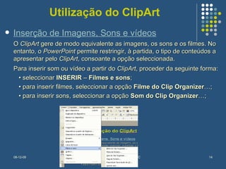 Utilização do ClipArt O  ClipArt  gere de modo equivalente as imagens, os sons e os filmes. No entanto, o  PowerPoint  permite restringir, à partida, o tipo de conteúdos a apresentar pelo  ClipArt , consoante a opção seleccionada.  Para inserir som ou vídeo a partir do  ClipArt , proceder da seguinte forma:  •  seleccionar  INSERIR  –  Filmes e sons ;  •  para inserir filmes, seleccionar a opção  Filme   do Clip Organizer …;  •  para inserir sons, seleccionar a opção  Som do Clip Organizer …; Inserção de Imagens, Sons e vídeos 