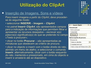 Utilização do ClipArt Para inserir imagens a partir do  ClipArt , deve proceder-se do seguinte modo:  •  seleccionar  INSERIR  –  Imagem  –  ClipArt ;  •  no painel  Inserir  ClipArt , são apresentados campos para a indicação de informações que permitam filtrar e apresentar os recursos desejados – escrever a(s) palavra(s) significativa(s) do que se pretende no campo «Texto a procurar»;  •  clicar no botão  Procurar  – são apresentadas as miniaturas que obedecem ao critério de procura;  •  clicar no objecto a inserir com o botão direito do rato, abrindo um menu de atalho, e seleccionar o comando  Inserir ; alternativamente, clicar com o botão esquerdo do rato, mantendo-o pressionado, em cima do objecto a inserir e arrastá-lo até ao diapositivo. Inserção de Imagens, Sons e vídeos 