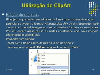 Utilização do ClipArt Há objectos que podem ser editados de forma mais pormenorizada, em  particular se tiverem o formato  Windows Meta File . Assim, depois de inserir o objecto é possível desagrupar o seu conteúdo e formatar as suas partes. Por fim, podem reagrupar-se as partes construindo uma nova imagem, diferente da(s) original(ais).  Para editar um objecto:  •  clicar com o botão direito do rato em cima do objecto;  •  seleccionar o comando  Editar  imagem do menu de atalho. Edição de objectos 