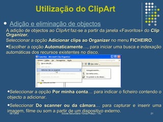 Utilização do ClipArt A adição de objectos ao  ClipArt  faz-se a partir da janela «Favoritos» do  Clip Organizer. Seleccionar a opção  Adicionar clips ao Organizer  no menu  FICHEIRO .  Escolher a opção  Automaticamente …, para iniciar uma busca e indexação automáticas dos recursos existentes no disco. Adição e eliminação de objectos Seleccionar a opção  Por minha conta … para indicar o ficheiro contendo o objecto a adicionar.   Seleccionar  Do scanner ou da câmara … para capturar e inserir uma imagem, filme ou som a partir de um dispositivo externo.   