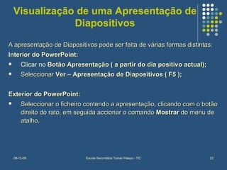 Visualização de uma Apresentação de Diapositivos A apresentação de Diapositivos pode ser feita de várias formas distintas: Interior do PowerPoint:   Clicar no  Botão Apresentação ( a partir do dia positivo actual); Seleccionar  Ver – Apresentação de Diapositivos ( F5 ); Exterior do PowerPoint: Seleccionar o ficheiro contendo a apresentação, clicando com o botão direito do rato, em seguida accionar o comando  Mostrar  do menu de atalho. 