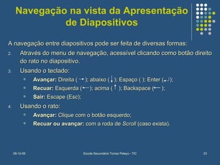 Navegação na vista da Apresentação de Diapositivos A navegação entre diapositivos pode ser feita de diversas formas: Através do menu de navegação, acessível clicando como botão direito do rato no diapositivo. Usando o teclado: Avançar:  Direita (  ); abaixo (  ); Espaço ( ); Enter (  ); Recuar:  Esquerda (  ); acima (  ); Backspace (  ); Sair:  Escape (Esc); Usando o rato: Avançar:  Clique com o botão esquerdo; Recuar ou avançar:  com a roda de  Scroll  (caso exista). 
