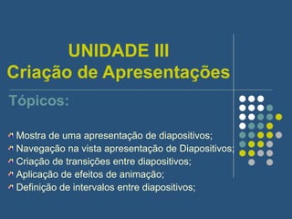 UNIDADE III Criação de Apresentações Tópicos: Mostra de uma apresentação de diapositivos; Navegação na vista apresentação de Diapositivos; Criação de transições entre diapositivos; Aplicação de efeitos de animação; Definição de intervalos entre diapositivos; 