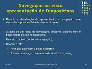 Navegação na vista apresentação de Diapositivos Durante a visualização da apresentação, a navegação entre diapositivos pode ser feita de diversas formas: Através de um menu de navegação, acessível clicando com o botão direito do rato no diapositivo. Usando o teclado (teclas de navegação). Usando o rato: Avançar: clicar com o botão esquerdo; Recuar ou avançar: com a roda de  scroll (caso exista). 