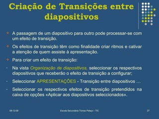 Criação de Transições entre diapositivos A passagem de um diapositivo para outro pode processar-se com um efeito de transição. Os efeitos de transição têm como finalidade criar ritmos e cativar a atenção de quem assiste à apresentação. Para criar um efeito de transição: Na vista  Organização de diapositivos,  seleccionar os respectivos diapositivos que receberão o efeito de transição a configurar; Seleccionar  APRESENTAÇÕES  - Transição entre diapositivos … Seleccionar os respectivos efeitos de transição pretendidos na caixa de opções «Aplicar aos diapositivos seleccionados». 