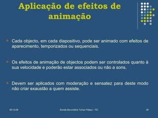 Aplicação de efeitos de animação Cada objecto, em cada diapositivo, pode ser animado com efeitos de aparecimento, temporizados ou sequenciais. Os efeitos de animação de objectos podem ser controlados quanto à sua velocidade e poderão estar associados ou não a sons. Devem ser aplicados com moderação e sensatez para deste modo não criar exaustão a quem assiste. 