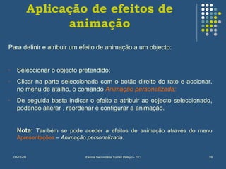 Aplicação de efeitos de animação Para definir e atribuir um efeito de animação a um objecto: Seleccionar o objecto pretendido; Clicar na parte seleccionada com o botão direito do rato e accionar, no menu de atalho, o comando  Animação personalizada; De seguida basta indicar o efeito a atribuir ao objecto seleccionado, podendo alterar , reordenar e configurar a animação. Nota:  Também se pode aceder a efeitos de animação através do menu  Apresentações  –  Animação personalizada. 