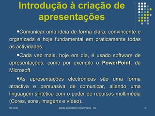 Introdução à criação de apresentações Comunicar uma ideia de forma clara, convincente e organizada é hoje fundamental em praticamente todas as actividades. Cada vez mais, hoje em dia, é usado software de apresentações, como por exemplo o  PowerPoint , da Microsoft As apresentações electrónicas são uma forma atractiva e persuasiva de comunicar, aliando uma linguagem sintética com o poder de recursos multimédia (Cores, sons, imagens e vídeo). 