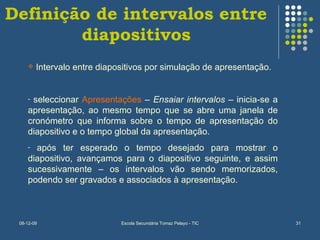 Definição de intervalos entre diapositivos Intervalo entre diapositivos por simulação de apresentação. seleccionar  Apresentações  –  Ensaiar intervalos  – inicia-se a apresentação, ao mesmo tempo que se abre uma janela de cronómetro que informa sobre o tempo de apresentação do diapositivo e o tempo global da apresentação. após ter esperado o tempo desejado para mostrar o diapositivo, avançamos para o diapositivo seguinte, e assim sucessivamente – os intervalos vão sendo memorizados, podendo ser gravados e associados à apresentação. 