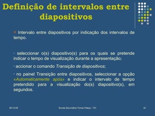Definição de intervalos entre diapositivos Intervalo entre diapositivos por indicação dos intervalos de tempo. seleccionar o(s) diapositivo(s) para os quais se pretende indicar o tempo de visualização durante a apresentação; accionar o comando  Transição de diapositivos ; no painel Transição entre diapositivos, seleccionar a opção  «Automaticamente após»  e indicar o intervalo de tempo pretendido para a visualização do(s) diapositivo(s), em segundos. 
