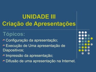 UNIDADE III Criação de Apresentações Tópicos: Configuração da apresentação; Execução de Uma apresentação de Diapositivos; Impressão da apresentação; Difusão de uma apresentação na Internet. 