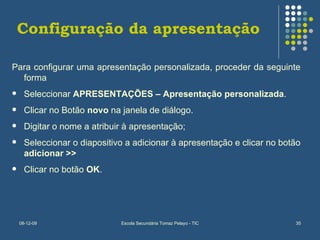 Configuração da apresentação Para configurar uma apresentação personalizada, proceder da seguinte forma Seleccionar  APRESENTAÇÕES – Apresentação personalizada . Clicar no Botão  novo  na janela de diálogo. Digitar o nome a atribuir à apresentação; Seleccionar o diapositivo a adicionar à apresentação e clicar no botão  adicionar >> Clicar no botão  OK . 