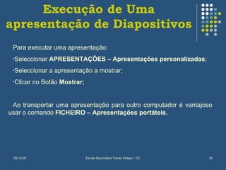 Execução de Uma apresentação de Diapositivos Para executar uma apresentação: Seleccionar  APRESENTAÇÕES – Apresentações personalizadas ; Seleccionar a apresentação a mostrar; Clicar no Botão  Mostrar; Ao transportar uma apresentação para outro computador é vantajoso usar o comando  FICHEIRO – Apresentações portáteis. 