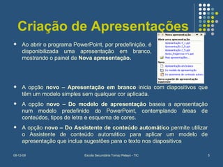 Criação de Apresentações Ao abrir o programa PowerPoint, por predefinição, é disponibilizada uma apresentação em branco, mostrando o painel de  Nova apresentação.   A opção  novo – Apresentação em branco  inicia com diapositivos que têm um modelo simples sem qualquer cor aplicada. A opção  novo – Do modelo de apresentação  baseia a apresentação num modelo predefinido do PowerPoint, contemplando áreas de conteúdos, tipos de letra e esquema de cores. A opção  novo – Do Assistente de conteúdo automático  permite utilizar o Assistente de conteúdo automático para aplicar um modelo de apresentação que inclua sugestões para o texto nos diapositivos 