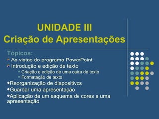 UNIDADE III Criação de Apresentações Tópicos: As vistas do programa PowerPoint Introdução e edição de texto. Criação e edição de uma caixa de texto Formatação de texto Reorganização de diapositivos Guardar uma apresentação Aplicação de um esquema de cores a uma apresentação 