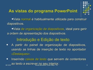 As vistas do programa PowerPoint Vista  normal  é habitualmente utilizada para construir diapositivos. Vista  de organização de diapositivos , ideal para gerir a ordem de apresentação dos diapositivos. Introdução e Edição de texto A partir do painel de organização de diapositivos, usando as linhas de inserção de texto no apontador  «Destaques». Inserindo  caixas de texto  que servem de contentores ao texto a escrever no seu interior. 