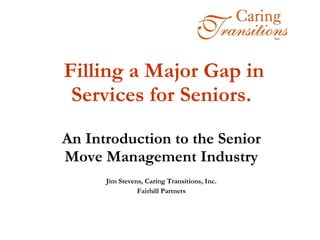 Filling a Major Gap in Services for Seniors.  An Introduction to the Senior Move Management Industry Jim Stevens, Caring Transitions, Inc. Fairhill Partners 