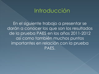 En el siguiente trabajo a presentar se
darán a conocer los que son los resultados
 de la prueba PAES en los años 2011-2012
    así como también muchos puntos
  importantes en relación con la prueba
                    PAES.
 