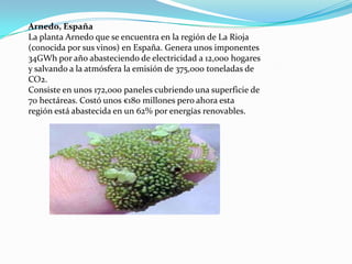 Arnedo, España
La planta Arnedo que se encuentra en la región de La Rioja
(conocida por sus vinos) en España. Genera unos imponentes
34GWh por año abasteciendo de electricidad a 12,000 hogares
y salvando a la atmósfera la emisión de 375,000 toneladas de
CO2.
Consiste en unos 172,000 paneles cubriendo una superficie de
70 hectáreas. Costó unos €180 millones pero ahora esta
región está abastecida en un 62% por energías renovables.
 