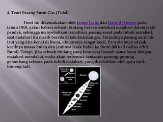 4. Teori Pasang Surut Gas (Tidal)

         Teori ini dikemukakan oleh James Jeans dan Harold Jeffreys pada
tahun 1918, yakni bahwa sebuah bintang besar mendekati matahari dalam jarak
pendek, sehingga menyebabkan terjadinya pasang surut pada tubuh matahari,
saat matahari itu masih berada dalam keadaan gas. Terjadinya pasang surut air
laut yang kita kenal di Bumi, ukurannya sangat kecil. Penyebabnya adalah
kecilnya massa bulan dan jauhnya jarak bulan ke Bumi (60 kali radius orbit
Bumi). Tetapi, jika sebuah bintang yang bermassa hampir sama besar dengan
matahari mendekat, maka akan terbentuk semacam gunung-gunung
gelombang raksasa pada tubuh matahari, yang disebabkan oleh gaya tarik
bintang tadi.
 