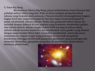 5. Teori Big Bang
         Berdasarkan Theory Big Bang, proses terbentuknya bumi berawal dari
puluhan milyar tahun yang lalu. Pada awalnya terdapat gumpalan kabut
raksasa yang berputar pada porosnya. Putaran tersebut memungkinkan bagian-
bagian kecil dan ringan terlempar ke luar dan bagian besar berkumpul di
pusat, membentuk cakram raksasa. Suatu saat, gumpalan kabut raksasa itu
meledak dengan dahsyat di luar angkasa yang kemudian membentuk galaksi
dan nebula-nebula. Selama jangka waktu lebih kurang 4,6 milyar tahun,
nebula-nebula tersebut membeku dan membentuk suatu galaksi yang disebut
dengan nama Galaksi Bima Sakti, kemudian membentuk sistem tata surya.
Sementara itu, bagian ringan yang terlempar ke luar tadi mengalami
kondensasi sehingga membentuk gumpalan-gumpalan yang mendingin dan
memadat. Kemudian, gumpalan-gumpalan itu membentuk planet-planet,
termasuk planet bumi.
 