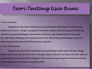 Teori Tentang Usia Bumi

1. Teori Sedimen

       Pengukuran usia bumi didasarkan atas perhitungan tebal lapisan sedimen yang
membentuk batuan. Dengan mengetahui ketebalan lapisan sediment yang terbentuk tiap
tahunnya memperbandingkan tebal batuan sediment yang terdapat dibumi sekarang
ini, maka dapat dihitung umur lapisan kerak bumi. Berdasarkan perhitungan seperti ini
diperkirakan bumi terbentuk 500 juta tahun yang lalu.

2. Teori kadar garam

       Pengukuran usia bumi berdasarkan atas perhitungan kadar garam di laut, diduga
bahwa mula-mula laut itu berair tawar. Dengan adanya sirkulasi air dalam ala mini, maka air
yang mengalir dari darat melalui sungai ke laut, membawa garam-garam. Keadaan semacam
ini berlangsung terus menerus sepanjang abad.
 
