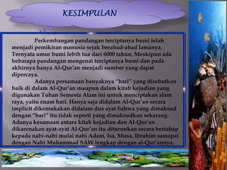 KESIMPULAN


          Perkembangan pandangan terciptanya bumi telah
menjadi pemikiran manusia sejak berabad-abad lamanya.
Ternyata umur bumi lebih tua dari 6000 tahun, Meskipun ada
bebarapa pandangan mengenai terciptanya bumi dan pada
akhirnya hanya Al-Qur’an menjadi sumber yang dapat
dipercaya.
          Adanya persamaan banyaknya “hari” yang disebutkan
baik di dalam Al-Qur’an maupun dalam kitab kejadian yang
digunakan Tuhan Semesta Alam ini untuk menciptakan alam
raya, yaitu enam hari. Hanya saja didalam Al-Qur’an secara
implicit dikemukakan didalam dua ayat bahwa yang dimaksud
dengan “hari” itu tidak seperti yang dimaksudkan sekarang.
Adanya kesamaan antara kitab kejadian dan Al-Qur’an
dikarenakan ayat-ayat Al-Qur’an itu diturunkan secara bertahap
kepada nabi-nabi mulai nabi Adam, Isa, Musa, Ibrahim samapai
dengan Nabi Muhammad SAW lengkap dengan al-Qur’annya.
 