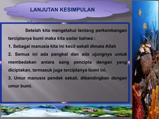 LANJUTAN KESIMPULAN


        Setelah kita mengetahui tentang perkembangan
terciptanya bumi maka kita sadar bahwa :
1. Sebagai manusia kita ini kecil sekali dimata Allah
2. Semua ini ada pangkal dan ada ujungnya untuk
membedakan      antara   sang   pencipta   dengan       yang
diciptakan, termasuk juga terciptanya bumi ini.
3. Umur manusia pendek sekali, dibandingkan dengan
umur bumi.
 