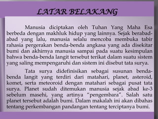 LATAR BELAKANG

        Manusia diciptakan oleh Tuhan Yang Maha Esa
berbeda dengan makhluk hidup yang lainnya. Sejak berabad-
abad yang lalu, manusia selalu mencoba membuka tabir
rahasia pergerakan benda-benda angkasa yang ada disekitar
bumi dan akhirnya manusia sampai pada suatu kesimpulan
bahwa benda-benda langit tersebut terikat dalam suatu sistem
yang saling mempengaruhi dan sistem ini disebut tata surya.
        Tata surya didefinisikan sebagai susunan benda-
benda langit yang terdiri dari matahari, planet, asteroid,
komet, serta meteoroid dengan matahari sebagai pusat tata
surya. Planet sudah ditemukan manusia sejak abad ke-3
sebelum masehi, yang artinya “pengembara”. Salah satu
planet tersebut adalah bumi. Dalam makalah ini akan dibahas
tentang perkembangan pandangan tentang terciptanya bumi.
 