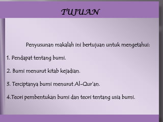 TUJUAN



        Penyusunan makalah ini bertujuan untuk mengetahui:

1. Pendapat tentang bumi.

2. Bumi menurut kitab kejadian.

3. Terciptanya bumi menurut Al-Qur’an.

4.Teori pembentukan bumi dan teori tentang usia bumi.
 