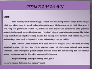 PEMBAHASAN

BUMI
         Bumi adalah planet tempat tinggal seluruh makhluk hidup beserta isinya. Bumi sebagai
salah satu planet yang termasuk dalam sistem tata surya di alam semesta ini tidak diam seperti
apa yang kita perkirakan selama ini, melainkan bumi melakukan perputaran pada porosnya
(rotasi) dan bergerak mengelilingi matahari (revolusi) sebagai pusat sistem tata surya. Hal inilah
yang menyebabkan terjadinya siang malam dan pasang surut air laut. Oleh karena itu, proses
terbentuknya bumi tidak terlepas dari proses terbentuknya tata surya kita.

         Bumi terletak pada deretan ke-3 dari matahari dengan jarak rata-rata terhadap
matahari sekitar 150 juta km. Jarak matahari-bumi ini ditetapkan sebagai satu satuan
astronomi. Bumi merupakan planet tempat manusia hidup dan berkembang dan satu-satunya
planet yang sampai saat ini diketahui mempunyai kehidupan.

         Adapun beberapa pendapat tentang bumi, yaitu:

Menurut bangsa Babilonia dan bangsa Yunani.
 