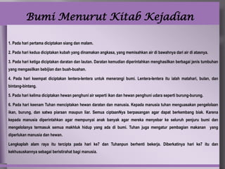 Bumi Menurut Kitab Kejadian

1. Pada hari pertama diciptakan siang dan malam.

2. Pada hari kedua diciptakan kubah yang dinamakan angkasa, yang memisahkan air di bawahnya dari air di atasnya.

3. Pada hari ketiga diciptakan daratan dan lautan. Daratan kemudian diperintahkan menghasilkan berbagai jenis tumbuhan
yang mengasilkan bebijian dan buah-buahan.

4. Pada hari keempat diciptakan lentera-lentera untuk menerangi bumi. Lentera-lentera itu ialah matahari, bulan, dan
bintang-bintang.

5. Pada hari kelima diciptakan hewan penghuni air seperti ikan dan hewan penghuni udara seperti burung-burung.

6. Pada hari keenam Tuhan menciptakan hewan daratan dan manusia. Kepada manusia tuhan menguasakan pengelolaan
ikan, burung, dan satwa piaraan maupun liar. Semua ciptaanNya berpasangan agar dapat berkembang biak. Karena
kepada manusia diperintahkan agar mempunyai anak banyak agar mereka menyebar ke seluruh penjuru bumi dan
mengelolanya termasuk semua makhluk hidup yang ada di bumi. Tuhan juga mengatur pembagian makanan yang
diperlukan manusia dan hewan.

Lengkaplah alam raya itu tercipta pada hari ke7 dan Tuhanpun berhenti bekerja. Diberkatinya hari ke7 itu dan
kekhususkannya sebagai beristirahat bagi manusia.
 