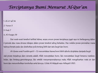 Terciptanya Bumi Menurut Al-Qur’an


1. Al-A`raf: 54

2. Yunus: 3

3. Hud: 7

4. Al-Furqan: 59

        Dari surat-surat tersebut terlihat bahwa, secara umum proses terciptanya jagat raya ini berlangsung dalam
6 periode atau masa dimana tahapan dalam proses tersebut saling berkaitan. Dan melalui proses pemisahan massa
tadinya bersatu padu dan disebutkan pula tentang lebih dari satu langit dan bumi.

        Al-Quran surat Fussilat ayat 9 – 12 menceritakan banwa bumi lebih dahulu diciptakan daripada langit.

Jadi proses terjadinya alam semesta adalah Allah menciptakan bumi, lalu menciptakan langit bersama matahari,
bulan, dan bintang-gemintangnya; lalu setelah menyempurnakannya maka Allah mengeluarkan mata air dari
bumi dan menumbuhkan tumbuhan serta lainnya. (Lihat Al-Bidayah wan-Nihayah 1/30).
 