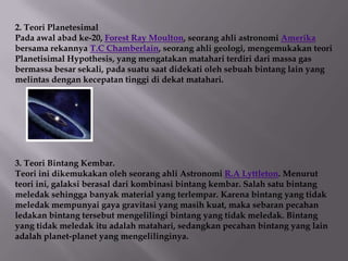 2. Teori Planetesimal
Pada awal abad ke-20, Forest Ray Moulton, seorang ahli astronomi Amerika
bersama rekannya T.C Chamberlain, seorang ahli geologi, mengemukakan teori
Planetisimal Hypothesis, yang mengatakan matahari terdiri dari massa gas
bermassa besar sekali, pada suatu saat didekati oleh sebuah bintang lain yang
melintas dengan kecepatan tinggi di dekat matahari.




3. Teori Bintang Kembar.
Teori ini dikemukakan oleh seorang ahli Astronomi R.A Lyttleton. Menurut
teori ini, galaksi berasal dari kombinasi bintang kembar. Salah satu bintang
meledak sehingga banyak material yang terlempar. Karena bintang yang tidak
meledak mempunyai gaya gravitasi yang masih kuat, maka sebaran pecahan
ledakan bintang tersebut mengelilingi bintang yang tidak meledak. Bintang
yang tidak meledak itu adalah matahari, sedangkan pecahan bintang yang lain
adalah planet-planet yang mengelilinginya.
 