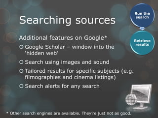 Run the

      Searching sources
                                                                  search




      Additional features on Google*                              Retrieve
                                                                   results
       Google Scholar – window into the
        „hidden web‟
       Search using images and sound
       Tailored results for specific subjects (e.g.
        filmographies and cinema listings)
       Search alerts for any search




* Other search engines are available. They‟re just not as good.
 