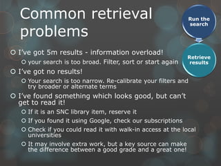 Common retrieval                                           Run the
                                                             search

  problems
 I‟ve got 5m results - information overload!
                                                             Retrieve
    your search is too broad. Filter, sort or start again    results
 I‟ve got no results!
    Your search is too narrow. Re-calibrate your filters and
     try broader or alternate terms
 I‟ve found something which looks good, but can‟t
  get to read it!
    If it is an SNC library item, reserve it
    If you found it using Google, check our subscriptions
    Check if you could read it with walk-in access at the local
     universities
    It may involve extra work, but a key source can make
     the difference between a good grade and a great one!
 