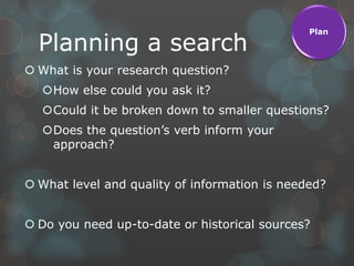 Plan

  Planning a search
 What is your research question?
  How else could you ask it?
  Could it be broken down to smaller questions?
  Does the question‟s verb inform your
   approach?


 What level and quality of information is needed?


 Do you need up-to-date or historical sources?
 